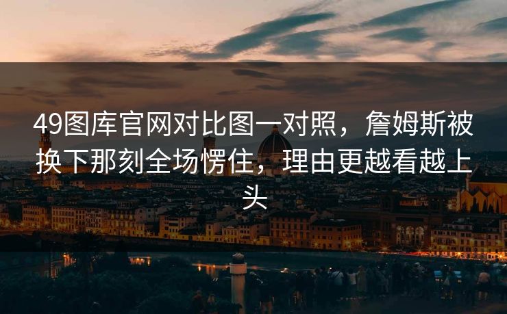 49图库官网对比图一对照，詹姆斯被换下那刻全场愣住，理由更越看越上头