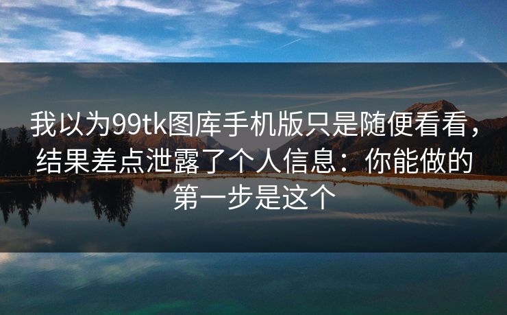 我以为99tk图库手机版只是随便看看，结果差点泄露了个人信息：你能做的第一步是这个