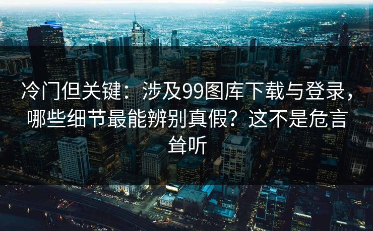 冷门但关键：涉及99图库下载与登录，哪些细节最能辨别真假？这不是危言耸听