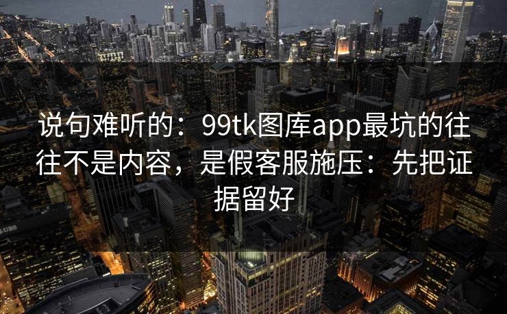 说句难听的：99tk图库app最坑的往往不是内容，是假客服施压：先把证据留好