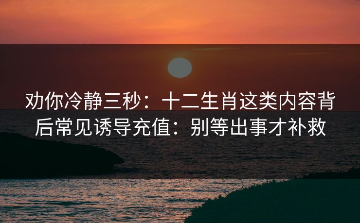 劝你冷静三秒:十二生肖这类内容背后常见诱导充值:别等出事才补救