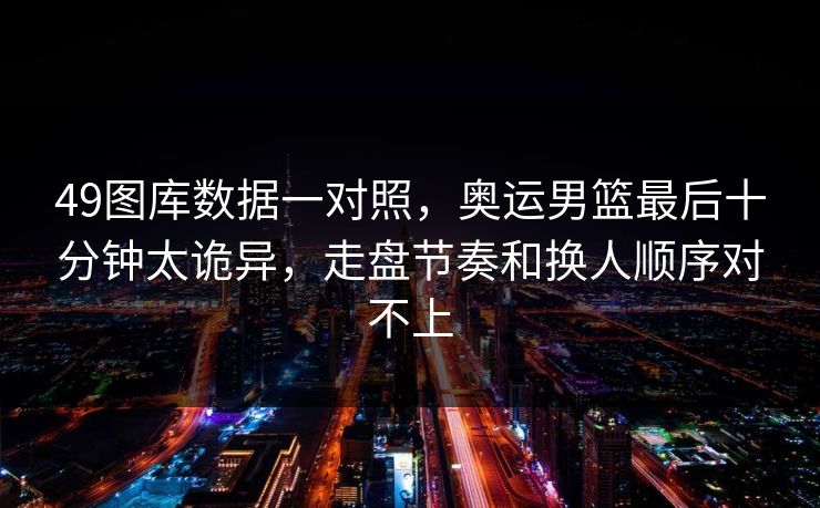 49图库数据一对照,奥运男篮最后十分钟太诡异,走盘节奏和换人顺序对不上