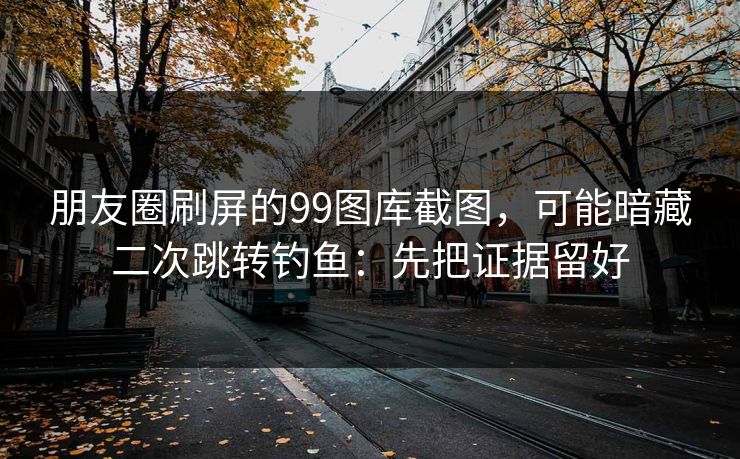朋友圈刷屏的99图库截图,可能暗藏二次跳转钓鱼:先把证据留好
