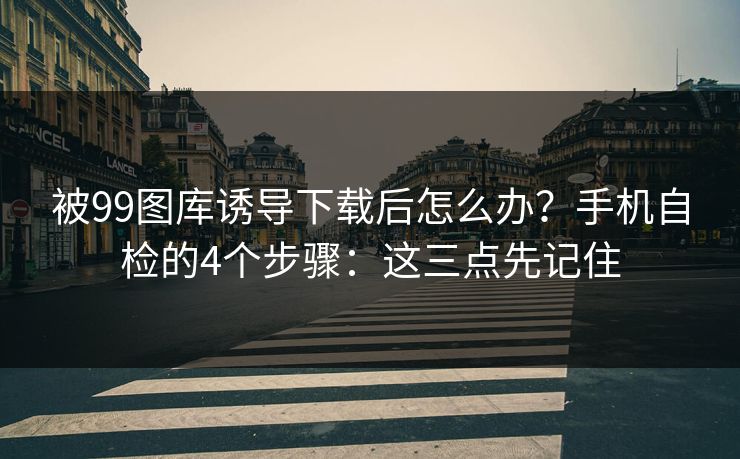 被99图库诱导下载后怎么办?手机自检的4个步骤:这三点先记住