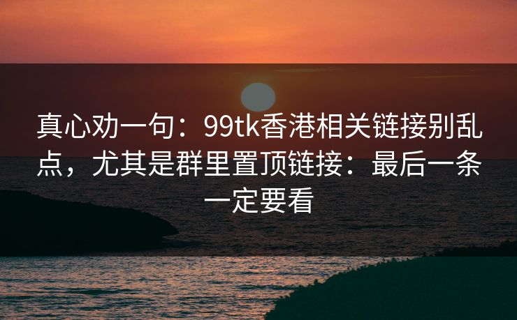 真心劝一句:99tk香港相关链接别乱点,尤其是群里置顶链接:最后一条一定要看 真心劝一句:99tk香港相关链接别乱点,尤其是群里置顶链接:最后一条一定要看